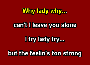Why lady why...

can't I leave you alone

I try lady try...

but the feelin's too strong