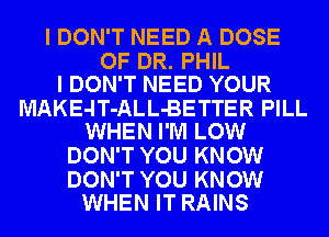 I DON'T NEED A DOSE

OF DR. PHIL
I DON'T NEED YOUR

MAKE-lT-ALL-BETTER PILL
WHEN I'M LOW

DON'T YOU KNOW

DON'T YOU KNOW
WHEN IT RAINS