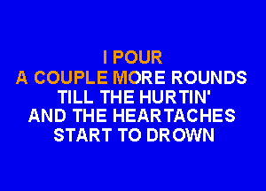 I POUR

A COUPLE MORE ROUNDS

TILL THE HURTIN'
AND THE HEARTACHES

START TO DROWN