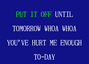 PUT IT OFF UNTIL
TOMORROW WHOA WHOA
YOUWE HURT ME ENOUGH
TO-DAY