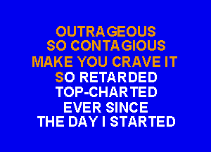 OUTRA GEOUS
SO CONTAGIOUS

MAKE YOU CRAVE IT
SO RETARDED
TOP-CHARTED

EVER SINCE
THE DAY I STARTED