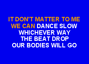 IT DON'T MATTER TO ME

WE CAN DANCE SLOW

WHICHEVER WAY
THE BEAT DROP

OUR BODIES WILL GO
