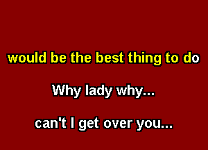 would be the best thing to do

Why lady why...

can't I get over you...