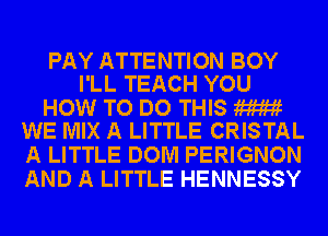PAY ATTENTION BOY
I'LL TEACH YOU

HOW TO DO THIS W
WE MIX A LITTLE CRISTAL

A LITTLE DOM PERIGNON
AND A LITTLE HENNESSY