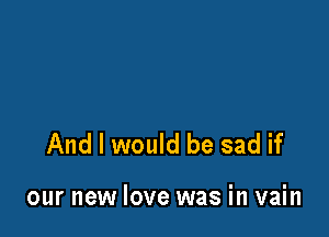 And I would be sad if

our new love was in vain