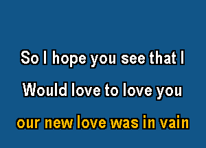 Sol hope you see that I

Would love to love you

our new love was in vain