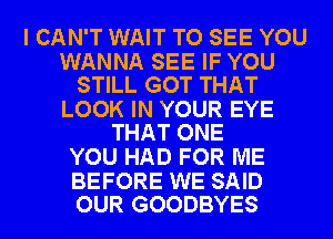 I CAN'T WAIT TO SEE YOU

WANNA SEE IF YOU
STILL GOT THAT

LOOK IN YOUR EYE
THAT ONE

YOU HAD FOR ME

BEFORE WE SAID
OUR GOODBYES