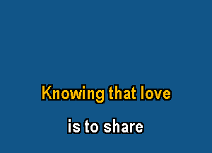 Knowing that love

is to share