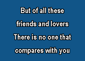 But of all these
friends and lovers

There is no one that

compares with you