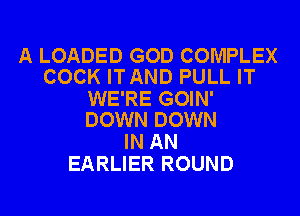 A LOADED GOD COMPLEX
COCK ITAND PULL IT

WE'RE GOIN'
DOWN DOWN

IN AN
EARLIER ROUND