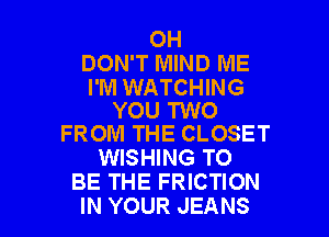 0H
DON'T MIND ME

I'M WATCHING
YOU TWO
FROM THE CLOSET

WISHING TO
BE THE FRICTION

IN YOUR JEANS l