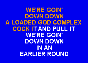 WE'RE GOIN'

DOWN DOWN
A LOADED GOD COMPLEX

COCK ITAND PULL IT
WE'RE GOIN'

DOWN DOWN

IN AN
EARLIER ROUND