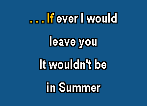 . . . If ever I would

leave you

It wouldn't be

in Summer