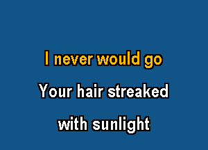 I never would go

Your hair streaked

with sunlight