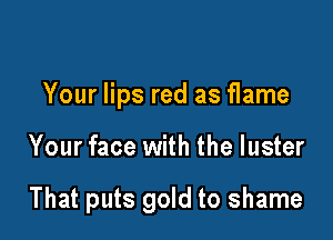 Your lips red as flame

Your face with the luster

That puts gold to shame