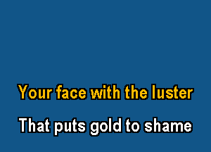 Your face with the luster

That puts gold to shame