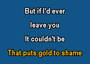 But if I'd ever
leave you

It couldn't be

That puts gold to shame