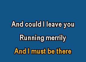 And could I leave you

Running merrily

And I must be there