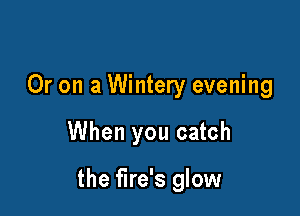 Or on a Wintery evening

When you catch

the fire's glow