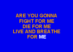 ARE YOU GONNA
FIGHT FOR ME

DIE FOR ME
LIVE AND BREATHE

FOR ME