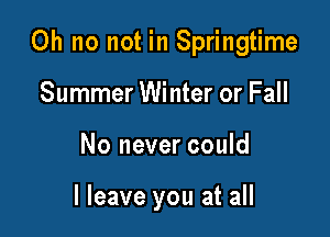 Oh no not in Springtime

Summer Winter or Fall
No never could

I leave you at all