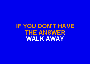 IF YOU DON'T HAVE

THE ANSWER
WALK AWAY