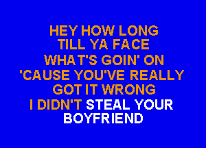 HEY HOW LONG
TILL YA FACE

WHAT'S GOIN' ON

'CAUSE YOU'VE REALLY
GOT IT WRONG

I DIDN'T STEAL YOUR
BOYFRIEND