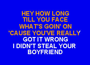 HEY HOW LONG
TILL YOU FACE

WHAT'S GOIN' ON

'CAUSE YOU'VE REALLY
GOT IT WRONG

I DIDN'T STEAL YOUR
BOYFRIEND