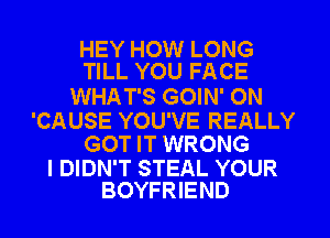 HEY HOW LONG
TILL YOU FACE

WHAT'S GOIN' ON

'CAUSE YOU'VE REALLY
GOT IT WRONG

I DIDN'T STEAL YOUR
BOYFRIEND