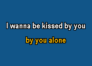 I wanna be kissed by you

by you alone