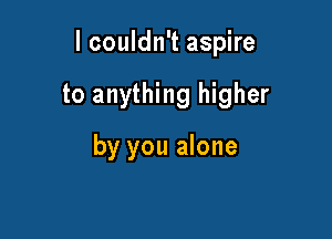 lcouldn't aspire

to anything higher

by you alone