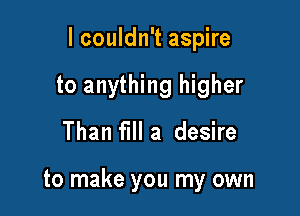 lcouldn't aspire

to anything higher
Than fill a desire

to make you my own