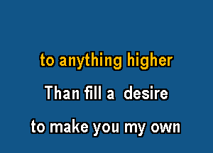 to anything higher

Than fill a desire

to make you my own