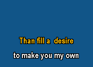 Than fill a desire

to make you my own