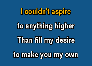 lcouldn't aspire

to anything higher

Than fill my desire

to make you my own