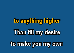 to anything higher

Than fill my desire

to make you my own