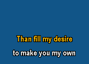 Than fill my desire

to make you my own