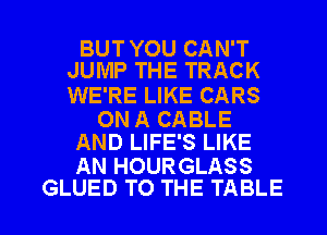 BUT YOU CAN'T
JUMP THE TRACK

WE'RE LIKE CARS

ON A CABLE
AND LIFE'S LIKE

AN HOURGLASS

GLUED TO THE TABLE I