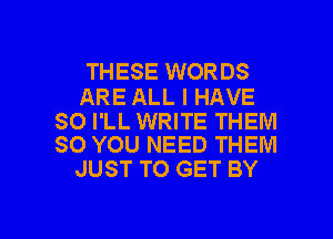 THESE WORDS

ARE ALL I HAVE

SO I'LL WRITE THEM
SO YOU NEED THEM

JUST TO GET BY

g