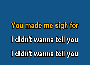 You made me sigh for

I didn't wanna tell you

I didn't wanna tell you