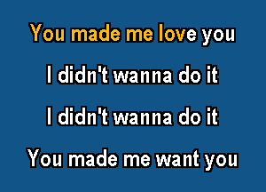 You made me love you
I didn't wanna do it

I didn't wanna do it

You made me want you