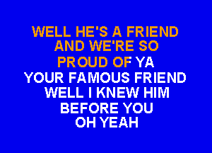 WELL HE'S A FRIEND
AND WE'RE SO

PROUD OF YA

YOUR FAMOUS FRIEND
WELL I KNEW HIM

BEFORE YOU
OH YEAH