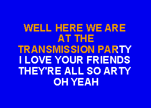 WELL HERE WE ARE
AT THE

TRANSMISSION PARTY
I LOVE YOUR FRIENDS

THEY'RE ALL 80 ARTY
OH YEAH