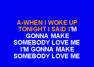 A-WHEN I WOKE UP
TONIGHT I SAID I'M

GONNA MAKE
SOMEBODY LOVE ME

I'M GONNA MAKE

SOMEBODY LOVE ME I