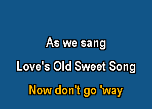 As we sang

Love's Old Sweet Song

Now don't go 'way