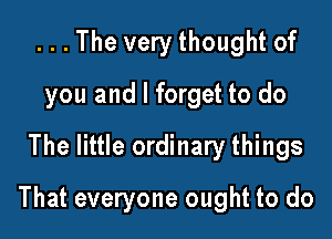 . . . The very thought of
you and I forget to do
The little ordinary things

That everyone ought to do