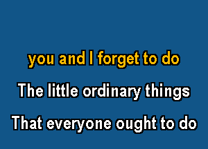 you and I forget to do
The little ordinary things

That everyone ought to do