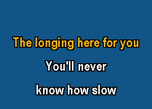 The longing here for you

You'll never

know how slow