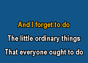 And I forget to do
The little ordinary things

That everyone ought to do