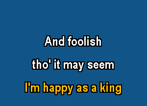 And foolish

tho' it may seem

I'm happy as a king